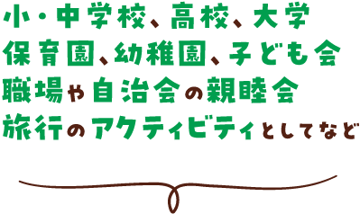 小・中学校、高校、大学、保育園、幼稚園、子ども会、職場や自治会の親睦会、旅行のアクティビティとしてなど